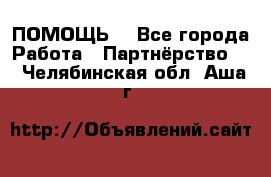 ПОМОЩЬ  - Все города Работа » Партнёрство   . Челябинская обл.,Аша г.